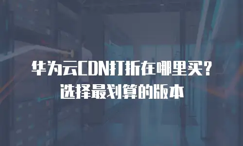 华为云CDN打折在哪里买？选择最划算的版本