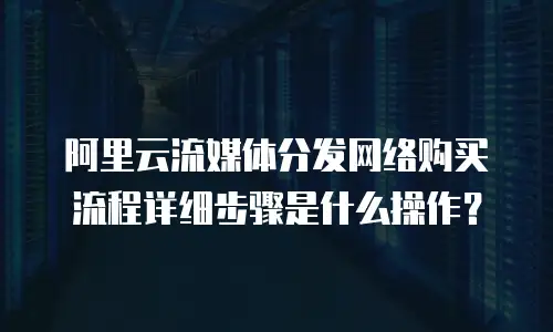 阿里云流媒体分发网络购买流程详细步骤是什么操作？
