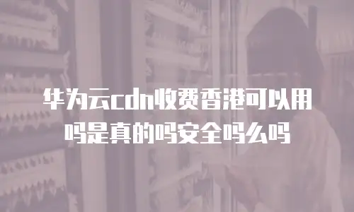 华为云cdn收费香港可以用吗是真的吗安全吗么吗
