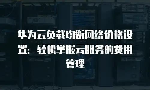 华为云负载均衡网络价格设置：轻松掌握云服务的费用管理