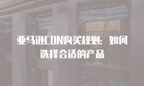 亚马逊CDN购买规则：如何选择合适的产品