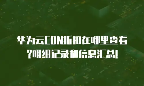 华为云CDN折扣在哪里查看?明细记录和信息汇总!