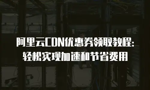 阿里云CDN优惠券领取教程：轻松实现加速和节省费用