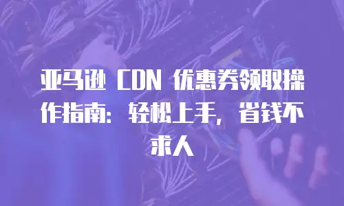 亚马逊 CDN 优惠券领取操作指南：轻松上手，省钱不求人