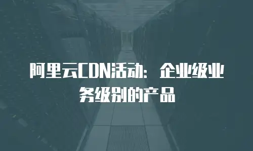阿里云CDN活动：企业级业务级别的产品