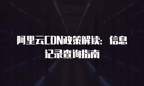 阿里云CDN政策解读：信息记录查询指南
