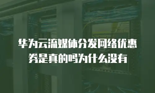华为云流媒体分发网络优惠券是真的吗为什么没有