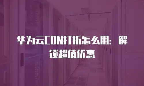 华为云CDN打折怎么用：解锁超值优惠
