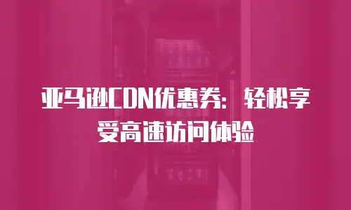 亚马逊CDN优惠券：轻松享受高速访问体验