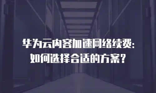 华为云内容加速网络续费：如何选择合适的方案？