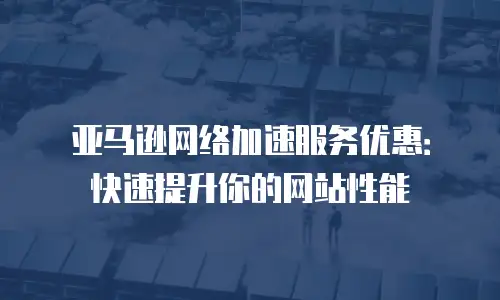 亚马逊网络加速服务优惠：快速提升你的网站性能