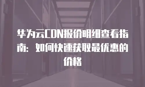 华为云CDN报价明细查看指南：如何快速获取最优惠的价格