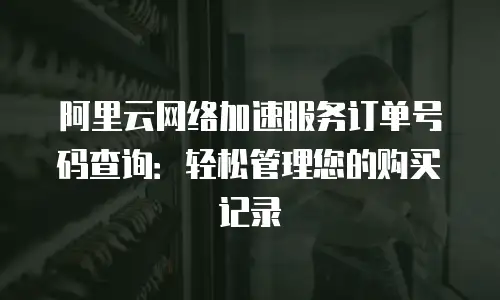 阿里云网络加速服务订单号码查询：轻松管理您的购买记录