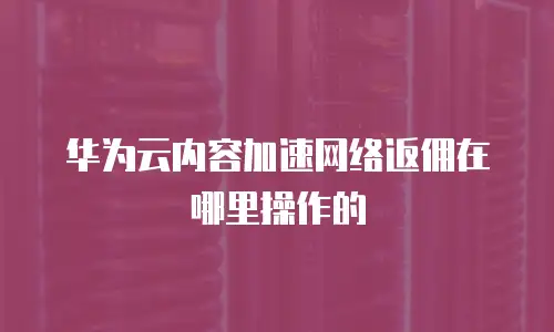 华为云内容加速网络返佣在哪里操作的