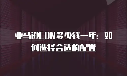 亚马逊CDN多少钱一年：如何选择合适的配置