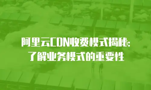 阿里云CDN收费模式揭秘：了解业务模式的重要性