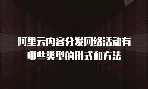 阿里云内容分发网络活动有哪些类型的形式和方法
