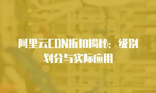 阿里云CDN折扣揭秘：级别划分与实际应用