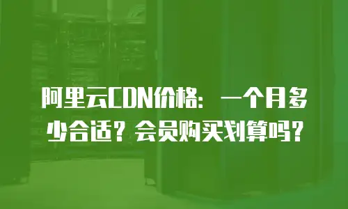 阿里云CDN价格：一个月多少合适？会员购买划算吗？