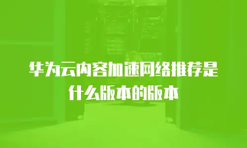华为云内容加速网络推荐是什么版本的版本