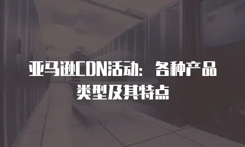 亚马逊CDN活动：各种产品类型及其特点