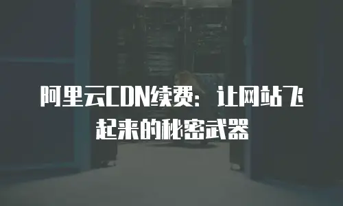 阿里云CDN续费：让网站飞起来的秘密武器