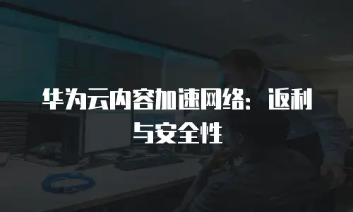 华为云内容加速网络：返利与安全性