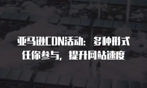 亚马逊CDN活动：多种形式任你参与，提升网站速度