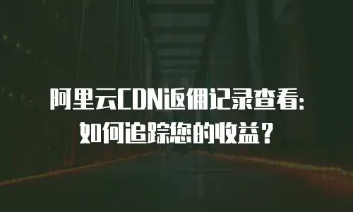阿里云CDN返佣记录查看：如何追踪您的收益？