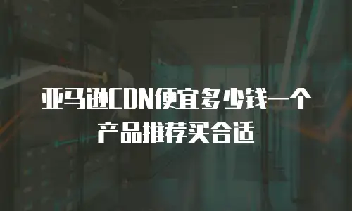 亚马逊CDN便宜多少钱一个产品推荐买合适