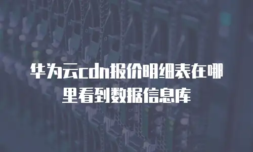 华为云cdn报价明细表在哪里看到数据信息库