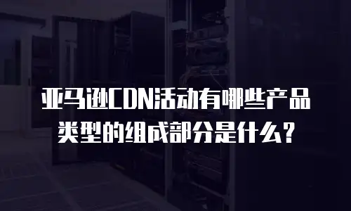 亚马逊CDN活动有哪些产品类型的组成部分是什么？