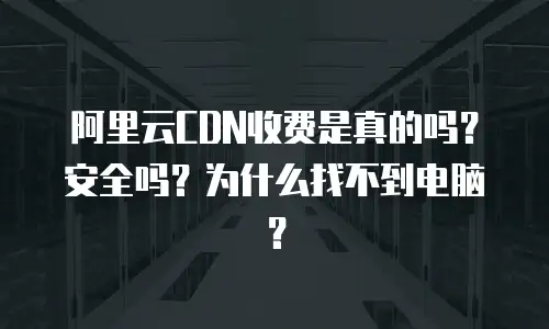 阿里云CDN收费是真的吗？安全吗？为什么找不到电脑？