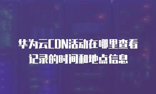 华为云CDN活动在哪里查看记录的时间和地点信息