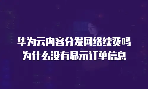 华为云内容分发网络续费吗为什么没有显示订单信息
