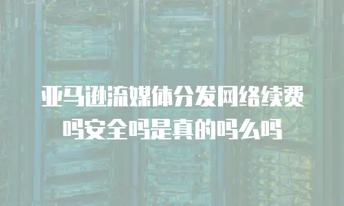 亚马逊流媒体分发网络续费吗安全吗是真的吗么吗