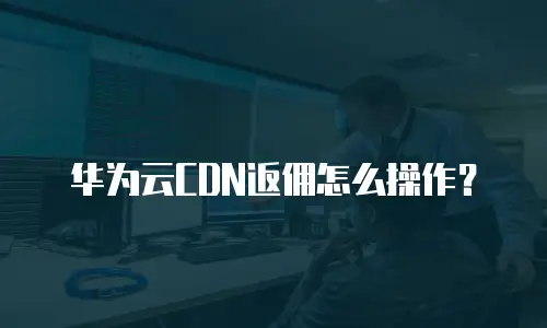 华为云CDN返佣怎么操作？