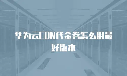 华为云CDN代金券怎么用最好版本