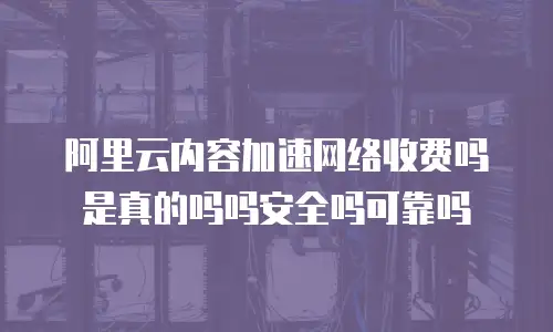 阿里云内容加速网络收费吗是真的吗吗安全吗可靠吗
