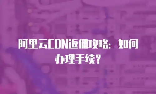 阿里云CDN返佣攻略：如何办理手续？