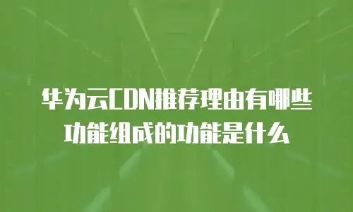 华为云CDN推荐理由有哪些功能组成的功能是什么