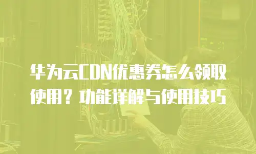 华为云CDN优惠券怎么领取使用？功能详解与使用技巧