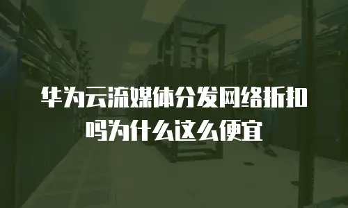 华为云流媒体分发网络折扣吗为什么这么便宜