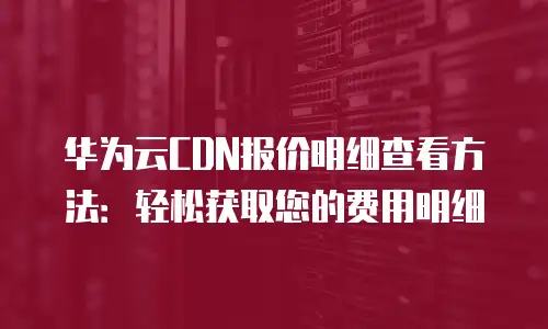 华为云CDN报价明细查看方法：轻松获取您的费用明细