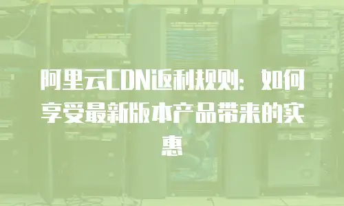 阿里云CDN返利规则：如何享受最新版本产品带来的实惠