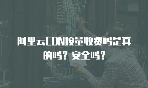 阿里云CDN按量收费吗是真的吗？安全吗？