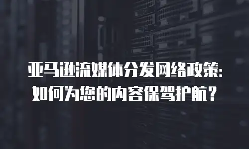 亚马逊流媒体分发网络政策：如何为您的内容保驾护航？
