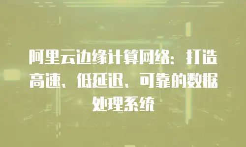 阿里云边缘计算网络：打造高速、低延迟、可靠的数据处理系统