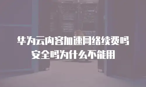 华为云内容加速网络续费吗安全吗为什么不能用