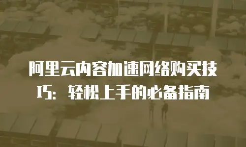 阿里云内容加速网络购买技巧：轻松上手的必备指南
